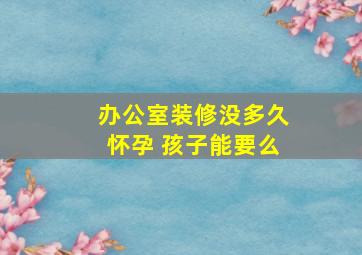 办公室装修没多久怀孕 孩子能要么